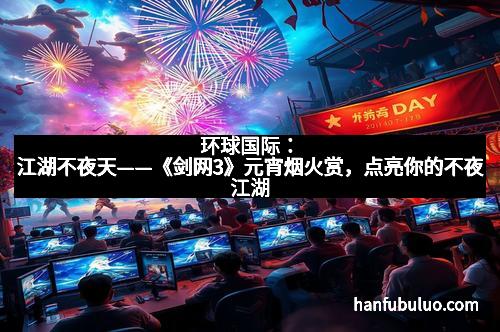 环球国际：江湖不夜天——《剑网3》元宵烟火赏，点亮你的不夜江湖